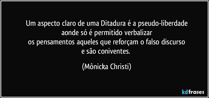 Um aspecto claro de uma Ditadura é a pseudo-liberdade
aonde só é permitido verbalizar
 os pensamentos aqueles que reforçam o falso discurso 
e são coniventes. (Mônicka Christi)