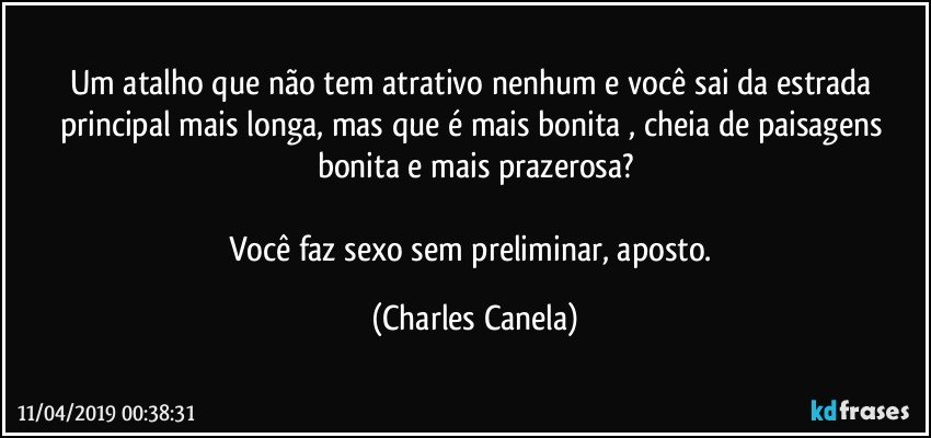 Um atalho que não tem atrativo nenhum e você sai da estrada principal mais longa, mas que é mais bonita , cheia de paisagens bonita e mais prazerosa?

Você faz sexo sem preliminar, aposto. (Charles Canela)