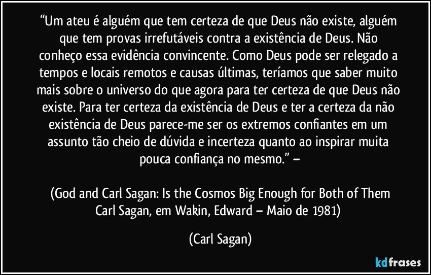 “Um ateu é alguém que tem certeza de que Deus não existe, alguém que tem provas irrefutáveis contra a existência de Deus. Não conheço essa evidência convincente. Como Deus pode ser relegado a tempos e locais remotos e causas últimas, teríamos que saber muito mais sobre o universo do que agora para ter certeza de que Deus não existe. Para ter certeza da existência de Deus e ter a certeza da não existência de Deus parece-me ser os extremos confiantes em um assunto tão cheio de dúvida e incerteza quanto ao inspirar muita pouca confiança no mesmo.” –

(God and Carl Sagan: Is the Cosmos Big Enough for Both of Them
Carl Sagan, em Wakin, Edward – Maio de 1981) (Carl Sagan)