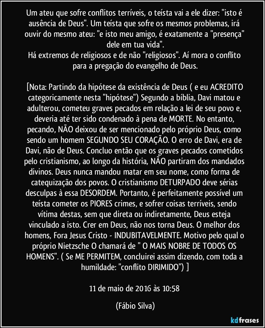 Um ateu que sofre conflitos terríveis, o teísta vai a ele dizer: "isto é ausência de Deus". Um teísta que sofre os mesmos problemas, irá ouvir do mesmo ateu: "e isto meu amigo, é exatamente a "presença" dele em tua vida".
Há extremos de religiosos e de não "religiosos". Aí mora o conflito para a pregação do evangelho de Deus.

[Nota: Partindo da hipótese da existência de Deus ( e eu ACREDITO categoricamente nesta "hipótese") Segundo a bíblia, Davi matou e adulterou, cometeu graves pecados em relação a lei de seu povo e, deveria até ter sido condenado à pena de MORTE. No entanto, pecando, NÃO deixou de ser mencionado pelo próprio Deus, como sendo um homem SEGUNDO SEU CORAÇÃO. O erro de Davi, era de Davi, não de Deus. Concluo então que os graves pecados cometidos pelo cristianismo, ao longo da história, NÃO partiram dos mandados divinos. Deus nunca mandou matar em seu nome, como forma de catequização dos povos. O cristianismo DETURPADO deve sérias desculpas à essa DESORDEM. Portanto, é perfeitamente possível um teísta cometer os PIORES crimes, e sofrer coisas terríveis, sendo vítima destas, sem que direta ou indiretamente, Deus esteja vinculado a isto. Crer em Deus, não nos torna Deus. O melhor dos homens, Fora Jesus Cristo - INDUBITAVELMENTE. Motivo pelo qual o próprio Nietzsche O chamará de " O MAIS NOBRE DE TODOS OS HOMENS". ( Se ME PERMITEM, concluirei assim dizendo, com toda a humildade: "conflito DIRIMIDO") ]

11 de maio de 2016 às 10:58 (Fábio Silva)