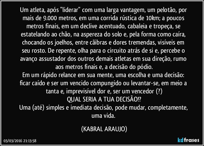 Um atleta, após "liderar" com uma larga vantagem, um pelotão, por mais de 9.000 metros, em uma corrida rústica de 10km; a poucos metros finais, em um declive acentuado, cabaleia e tropeça, se estatelando ao chão, na aspereza do solo e, pela forma como caíra, chocando os joelhos, entre cãibras e dores tremendas, visíveis em seu rosto. De repente, olha para o circuito atrás de si e, percebe o avanço assustador dos outros demais atletas em sua direção, rumo aos metros finais e, a decisão do pódio.
Em um rápido relance em sua mente, uma escolha e uma decisão: ficar caído e ser um vencido compungido ou levantar-se, em meio a tanta e, imprevisível dor e, ser um vencedor (?)
QUAL SERIA A TUA DECISÃO!?
Uma (até) simples e imediata decisão, pode mudar, completamente, uma vida. (KABRAL ARAUJO)