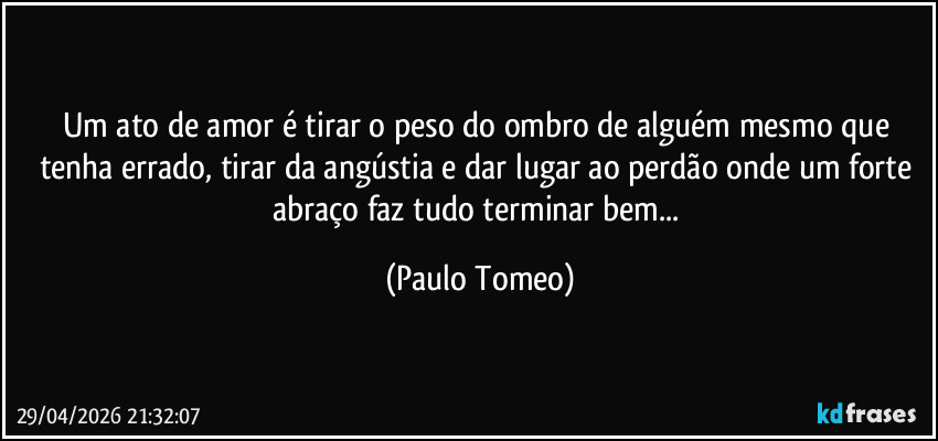 Um ato de amor é tirar o peso do ombro de alguém mesmo que tenha errado, tirar da angústia e dar lugar ao perdão onde um forte abraço faz tudo terminar bem... (Paulo Tomeo)