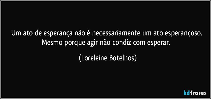 Um ato de esperança não é necessariamente um ato esperançoso. Mesmo porque agir não condiz com esperar.  (Loreleine Botelhos)