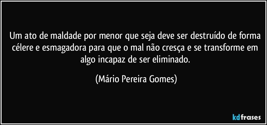 Um ato de maldade por menor que seja deve ser destruído de forma célere e esmagadora para que o mal não cresça e se transforme em algo incapaz de ser eliminado. (Mário Pereira Gomes)