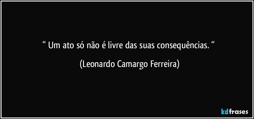 “ Um ato só não é livre das suas consequências. “ (Leonardo Camargo Ferreira)