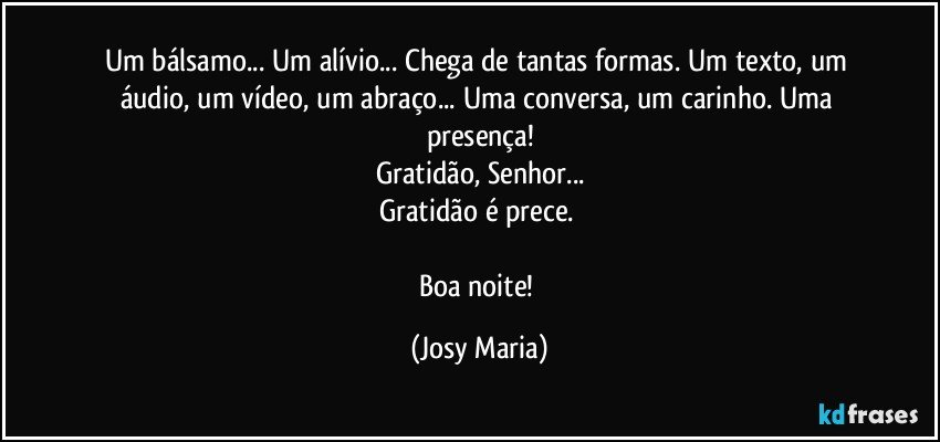 Um bálsamo... Um alívio... Chega de tantas formas. Um texto, um áudio, um vídeo, um abraço... Uma conversa, um carinho. Uma presença!
Gratidão, Senhor...
Gratidão é prece. 

Boa noite! (Josy Maria)