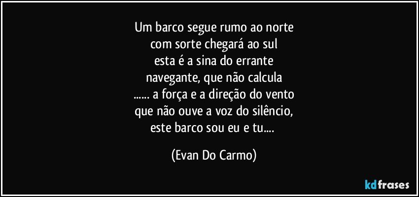 Um barco segue rumo ao norte
com sorte chegará ao sul
esta é a sina do errante
navegante, que não calcula
... a força e a direção do vento
que não ouve a voz do silêncio,
este barco sou eu e tu... (Evan Do Carmo)