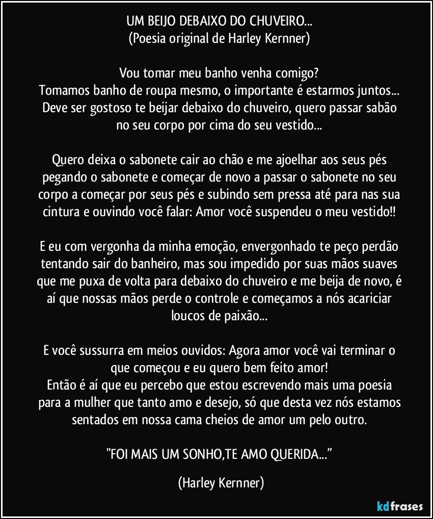 UM BEIJO DEBAIXO DO CHUVEIRO... 
(Poesia original de Harley Kernner) 

Vou tomar meu banho venha comigo? 
Tomamos banho de roupa mesmo, o importante é estarmos juntos... Deve ser gostoso te beijar debaixo do chuveiro, quero passar sabão no seu corpo por cima do seu vestido... 

Quero deixa o sabonete cair ao chão e me ajoelhar aos seus pés pegando o sabonete e começar de novo a passar o sabonete no seu corpo a começar por seus pés e subindo sem pressa até para nas sua cintura e ouvindo você falar: Amor você suspendeu o meu vestido!! 

E eu com vergonha da minha emoção, envergonhado te peço perdão tentando sair do banheiro, mas sou impedido por suas mãos suaves que me puxa de volta para debaixo do chuveiro e me beija de novo, é aí que nossas mãos perde o controle e começamos a nós acariciar loucos de paixão... 

E você sussurra em meios ouvidos: Agora amor você vai terminar o que começou e eu quero bem feito amor! 
Então é aí que eu percebo que estou escrevendo mais uma poesia para a mulher que tanto amo e desejo, só que desta vez nós estamos sentados em nossa cama cheios de amor um pelo outro. 

"FOI MAIS UM SONHO,TE AMO QUERIDA...” (Harley Kernner)