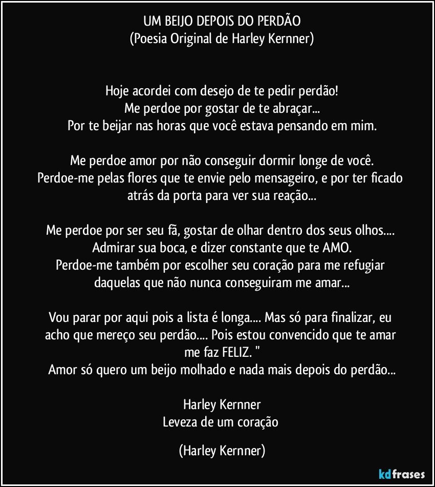 UM BEIJO DEPOIS DO PERDÃO
(Poesia Original de Harley Kernner)


Hoje acordei com desejo de te pedir perdão!
Me perdoe por gostar de te abraçar...
Por te beijar nas horas que você estava pensando em mim.

Me perdoe amor por não conseguir dormir longe de você.
Perdoe-me pelas flores que te envie pelo mensageiro, e por ter ficado atrás da porta para ver sua reação...

Me perdoe por ser seu fã, gostar de olhar dentro dos seus olhos... Admirar sua boca, e dizer constante que te AMO.
Perdoe-me também por escolher seu coração para me refugiar daquelas que não nunca conseguiram me amar...

Vou parar por aqui pois a lista é longa... Mas só para finalizar, eu acho que mereço seu perdão... Pois estou convencido que te amar me faz FELIZ. "
Amor só quero um beijo molhado e nada mais depois do perdão...

Harley Kernner
Leveza de um coração (Harley Kernner)