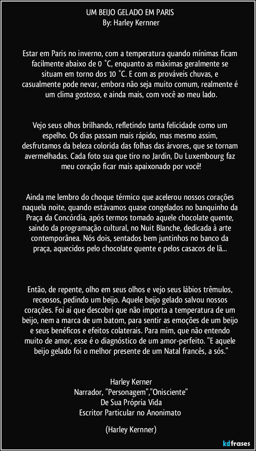 UM BEIJO GELADO EM PARIS 
By: Harley Kernner


Estar em Paris no inverno, com a temperatura quando mínimas ficam facilmente abaixo de 0 °C, enquanto as máximas geralmente se situam em torno dos 10 °C. E com as prováveis chuvas, e casualmente pode nevar, embora não seja muito comum, realmente é um clima gostoso, e ainda mais, com você ao meu lado.


Vejo seus olhos brilhando, refletindo tanta felicidade como um espelho. Os dias passam mais rápido, mas mesmo assim, desfrutamos da beleza colorida das folhas das árvores, que se tornam avermelhadas. Cada foto sua que tiro no Jardin, Du Luxembourg faz meu coração ficar mais apaixonado por você!


Ainda me lembro do choque térmico que acelerou nossos corações naquela noite, quando estávamos quase congelados no banquinho da Praça da Concórdia, após termos tomado aquele chocolate quente, saindo da programação cultural, no Nuit Blanche, dedicada à arte contemporânea. Nós dois, sentados bem juntinhos no banco da praça, aquecidos pelo chocolate quente e pelos casacos de lã... 



Então, de repente, olho em seus olhos e vejo seus lábios trêmulos, receosos, pedindo um beijo. Aquele beijo gelado salvou nossos corações. Foi aí que descobri que não importa a temperatura de um beijo, nem a marca de um batom, para sentir as emoções de um beijo e seus benéficos e efeitos colaterais. Para mim, que não entendo muito de amor, esse é o diagnóstico de um amor-perfeito. "E aquele beijo gelado foi o melhor presente de um Natal francês, a sós."


Harley Kerner
Narrador, "Personagem","Onisciente"
De Sua Própria Vida
Escritor Particular no Anonimato (Harley Kernner)