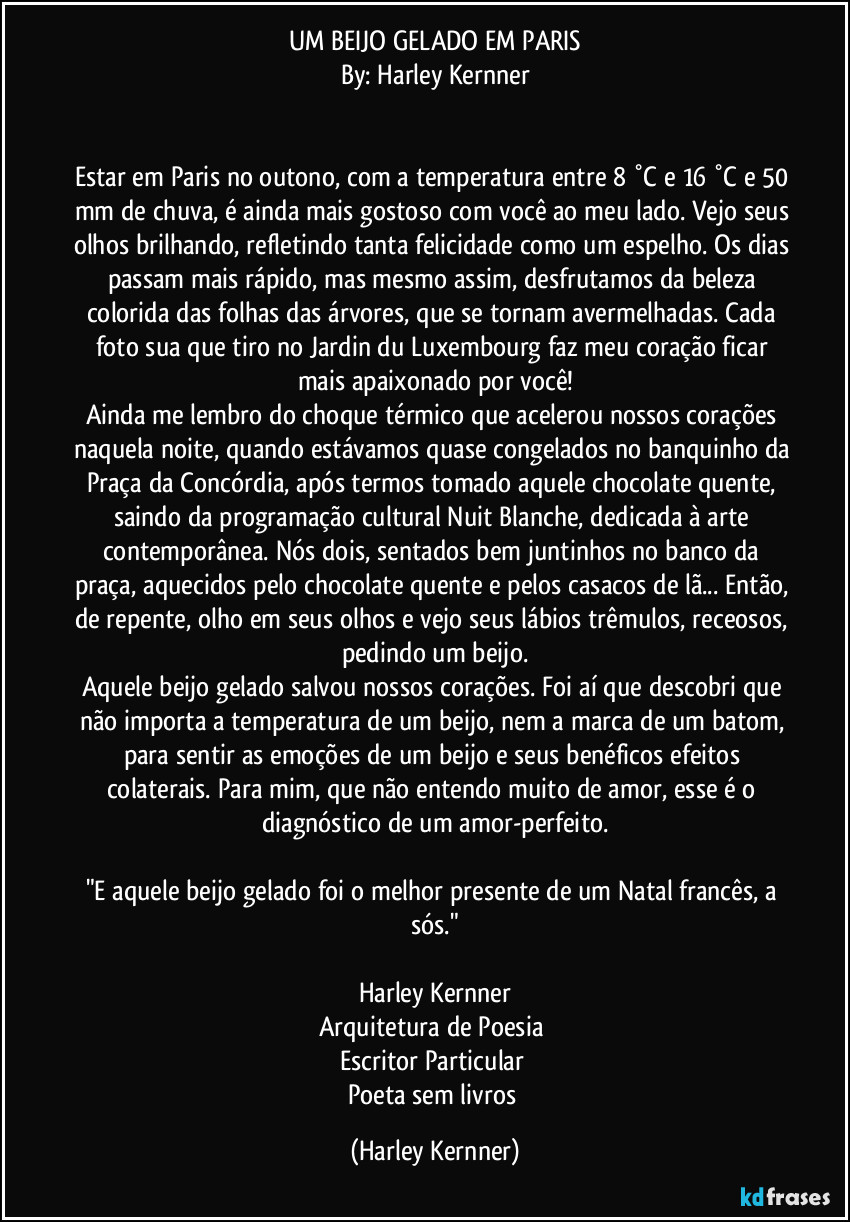 UM BEIJO GELADO EM PARIS
By: Harley Kernner


Estar em Paris no outono, com a temperatura entre 8 °C e 16 °C e 50 mm de chuva, é ainda mais gostoso com você ao meu lado. Vejo seus olhos brilhando, refletindo tanta felicidade como um espelho. Os dias passam mais rápido, mas mesmo assim, desfrutamos da beleza colorida das folhas das árvores, que se tornam avermelhadas. Cada foto sua que tiro no Jardin du Luxembourg faz meu coração ficar mais apaixonado por você!
Ainda me lembro do choque térmico que acelerou nossos corações naquela noite, quando estávamos quase congelados no banquinho da Praça da Concórdia, após termos tomado aquele chocolate quente, saindo da programação cultural Nuit Blanche, dedicada à arte contemporânea. Nós dois, sentados bem juntinhos no banco da praça, aquecidos pelo chocolate quente e pelos casacos de lã... Então, de repente, olho em seus olhos e vejo seus lábios trêmulos, receosos, pedindo um beijo.
Aquele beijo gelado salvou nossos corações. Foi aí que descobri que não importa a temperatura de um beijo, nem a marca de um batom, para sentir as emoções de um beijo e seus benéficos efeitos colaterais. Para mim, que não entendo muito de amor, esse é o diagnóstico de um amor-perfeito.

"E aquele beijo gelado foi o melhor presente de um Natal francês, a sós."

Harley Kernner
Arquitetura de Poesia  
Escritor Particular  
Poeta sem livros (Harley Kernner)