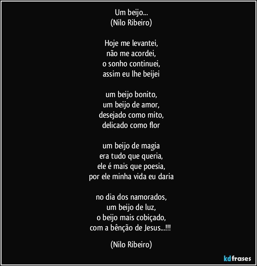 Um beijo...
(Nilo Ribeiro)
 
Hoje me levantei,
não me acordei,
o sonho continuei,
assim eu lhe beijei
 
um beijo bonito,
um beijo de amor,
desejado como mito,
delicado como flor
 
um beijo de magia
era tudo que queria,
ele é mais que poesia,
por ele minha vida eu daria

no dia dos namorados,
um beijo de luz,
o beijo mais cobiçado,
com a bênção de Jesus...!!! (Nilo Ribeiro)