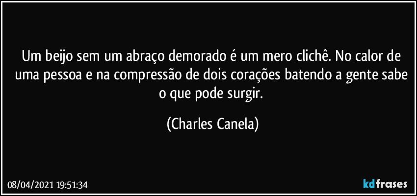 Um beijo sem um abraço demorado é um mero clichê. No calor de uma pessoa e na compressão de dois corações batendo a gente sabe o que pode surgir. (Charles Canela)