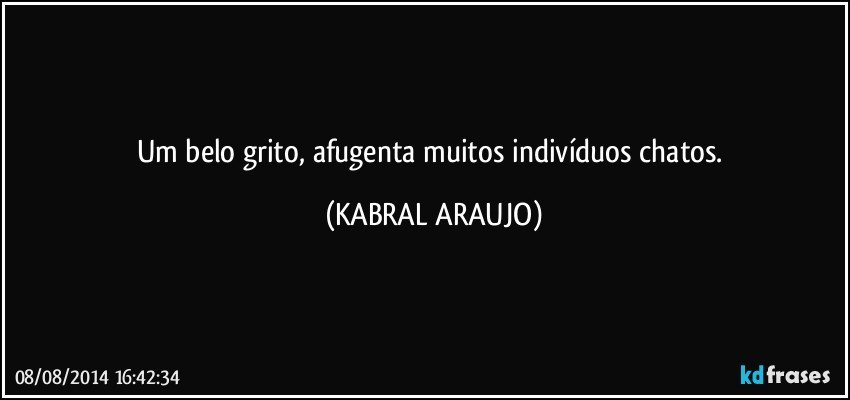 Um belo grito, afugenta muitos indivíduos chatos. (KABRAL ARAUJO)