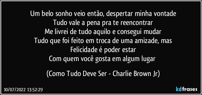 Um belo sonho veio então, despertar minha vontade
Tudo vale a pena pra te reencontrar
Me livrei de tudo aquilo e consegui mudar
Tudo que foi feito em troca de uma amizade, mas
Felicidade é poder estar
Com quem você gosta em algum lugar (Como Tudo Deve Ser - Charlie Brown Jr)