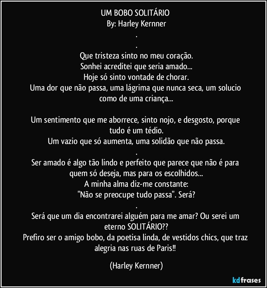 UM BOBO SOLITÁRIO 
By: Harley Kernner
.
.
Que tristeza sinto no meu coração.
Sonhei acreditei que seria amado...
Hoje só sinto vontade de chorar.
Uma dor que não passa, uma lágrima que nunca seca, um solucio como de uma criança...

Um sentimento que me aborrece, sinto nojo, e desgosto, porque tudo é um tédio.
Um vazio que só aumenta, uma solidão que não passa.
.
Ser amado é algo tão lindo e perfeito que parece que não é para quem só deseja, mas para os escolhidos...
A minha alma diz-me constante:
"Não se preocupe tudo passa". Será?
.
Será que um dia encontrarei alguém para me amar? Ou serei um eterno SOLITÁRIO??
Prefiro ser o amigo bobo, da poetisa linda, de vestidos chics, que traz alegria nas ruas de Paris!! (Harley Kernner)