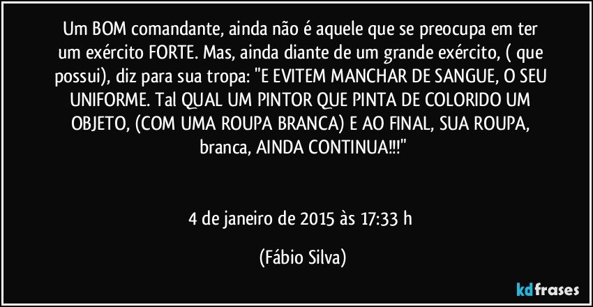 Um BOM comandante, ainda não é aquele que se preocupa em ter um exército FORTE. Mas, ainda diante de um grande exército, ( que possui), diz para sua tropa: "E EVITEM MANCHAR DE SANGUE, O SEU UNIFORME. Tal QUAL UM PINTOR QUE PINTA DE COLORIDO UM OBJETO, (COM UMA ROUPA BRANCA) E AO FINAL, SUA ROUPA, branca, AINDA CONTINUA!!!"


4 de janeiro de 2015 às 17:33 h (Fábio Silva)