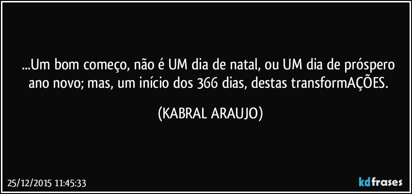 ...Um bom começo, não é UM dia de natal, ou UM dia de próspero ano novo; mas, um início dos 366 dias, destas transformAÇÕES. (KABRAL ARAUJO)