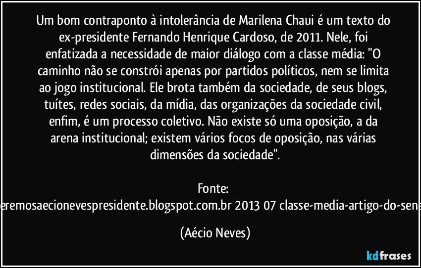 Um bom contraponto à intolerância de Marilena Chaui é um texto do ex-presidente Fernando Henrique Cardoso, de 2011. Nele, foi enfatizada a necessidade de maior diálogo com a classe média: "O caminho não se constrói apenas por partidos políticos, nem se limita ao jogo institucional. Ele brota também da sociedade, de seus blogs, tuítes, redes sociais, da mídia, das organizações da sociedade civil, enfim, é um processo coletivo. Não existe só uma oposição, a da arena institucional; existem vários focos de oposição, nas várias dimensões da sociedade".

Fonte: http://www.queremosaecionevespresidente.blogspot.com.br/2013/07/classe-media-artigo-do-senador-aecio.html (Aécio Neves)