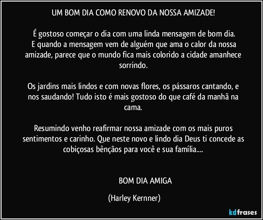 UM BOM DIA COMO RENOVO DA NOSSA AMIZADE! 

É gostoso começar o dia com uma linda mensagem de bom dia.
 E quando a mensagem vem de alguém que ama o calor da nossa amizade, parece que o mundo fica mais colorido a cidade amanhece sorrindo.   

Os jardins mais lindos e com novas flores, os pássaros cantando, e nos saudando! Tudo isto é mais gostoso do que café da manhã na cama. 

Resumindo venho reafirmar nossa amizade com os mais puros sentimentos e carinho. Que neste novo e lindo dia Deus ti concede as cobiçosas bênçãos para você e sua família...  


                                              BOM DIA AMIGA (Harley Kernner)