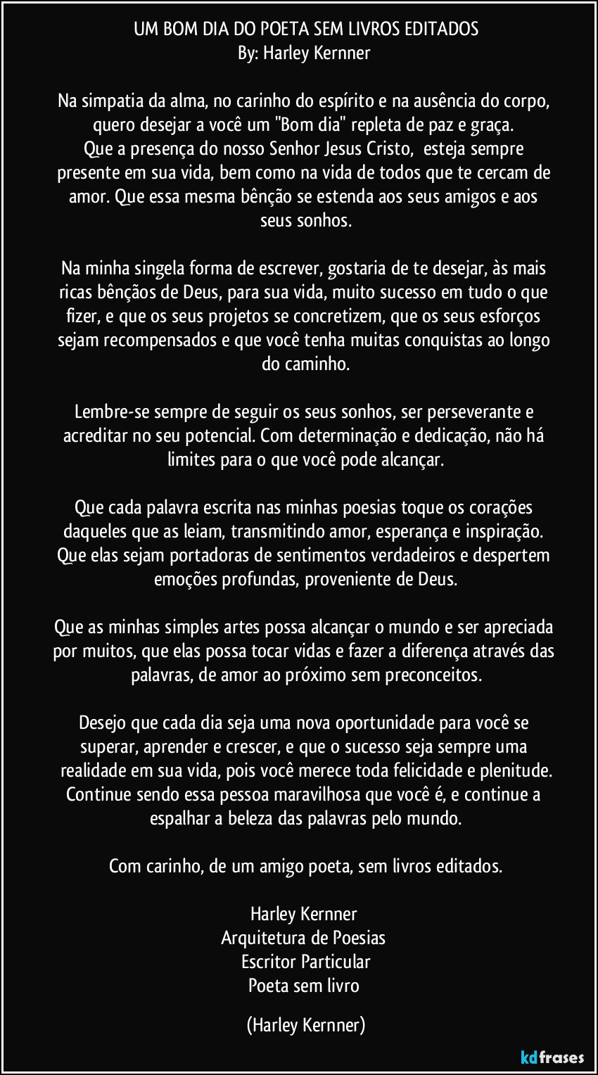 UM BOM DIA DO POETA SEM LIVROS EDITADOS
By: Harley Kernner 

Na simpatia da alma, no carinho do espírito e na ausência do corpo, quero desejar a você um "Bom dia" repleta de paz e graça. 
Que a presença do nosso Senhor Jesus Cristo,  esteja sempre presente em sua vida, bem como na vida de todos que te cercam de amor. Que essa mesma bênção se estenda aos seus amigos e aos seus sonhos.

Na minha singela forma de escrever, gostaria de te desejar, às mais ricas bênçãos de Deus, para sua vida, muito sucesso em tudo o que fizer, e que os seus projetos se concretizem, que os seus esforços sejam recompensados e que você tenha muitas conquistas ao longo do caminho.

Lembre-se sempre de seguir os seus sonhos, ser perseverante e acreditar no seu potencial. Com determinação e dedicação, não há limites para o que você pode alcançar.

Que cada palavra escrita nas minhas poesias toque os corações daqueles que as leiam, transmitindo amor, esperança e inspiração. Que elas sejam portadoras de sentimentos verdadeiros e despertem emoções profundas, proveniente de Deus.

Que as minhas simples artes possa alcançar o mundo e ser apreciada por muitos, que elas possa tocar vidas e fazer a diferença através das palavras, de amor ao próximo sem preconceitos.

Desejo que cada dia seja uma nova oportunidade para você se superar, aprender e crescer, e que o sucesso seja sempre uma realidade em sua vida, pois você merece toda felicidade e plenitude.
Continue sendo essa pessoa maravilhosa que você é, e continue a espalhar a beleza das palavras pelo mundo.

Com carinho, de um amigo poeta, sem livros editados.

Harley Kernner 
Arquitetura de Poesias 
Escritor Particular
Poeta sem livro (Harley Kernner)