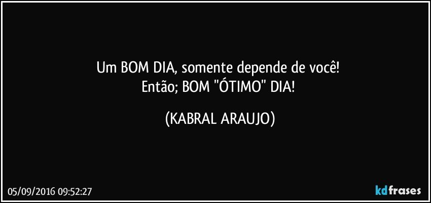 Um BOM DIA, somente depende de você! 
Então; BOM "ÓTIMO" DIA! (KABRAL ARAUJO)