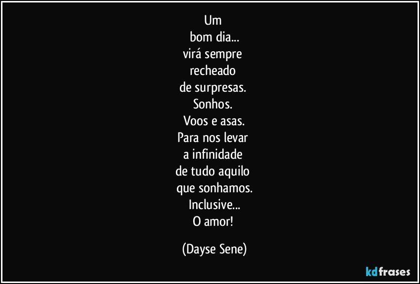 Um 
bom dia...
virá sempre 
recheado 
de surpresas. 
Sonhos. 
Voos e asas.
Para nos levar 
a infinidade 
de tudo aquilo 
que sonhamos.
Inclusive...
O amor! (Dayse Sene)