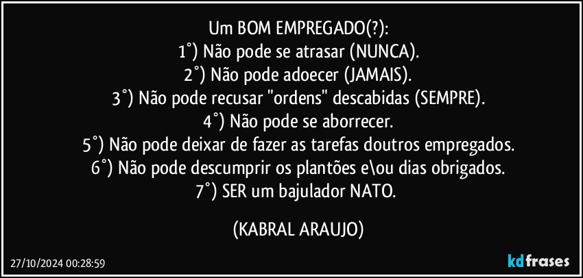 Um BOM EMPREGADO(?):
1°) Não pode se atrasar (NUNCA).
2°) Não pode adoecer (JAMAIS).
3°) Não pode recusar "ordens" descabidas (SEMPRE).
4°) Não pode se aborrecer.
5°) Não pode deixar de fazer as tarefas doutros empregados.
6°) Não pode descumprir  os plantões e\ou dias obrigados.
7°) SER um bajulador NATO. (KABRAL ARAUJO)