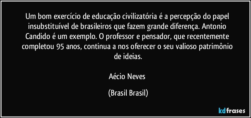 Um bom exercício de educação civilizatória é a percepção do papel insubstituível de brasileiros que fazem grande diferença. Antonio Candido é um exemplo. O professor e pensador, que recentemente completou 95 anos, continua a nos oferecer o seu valioso patrimônio de ideias.

Aécio Neves (Brasil Brasil)