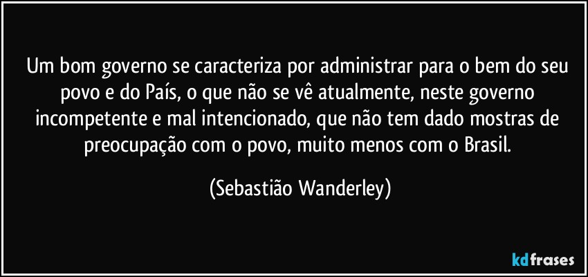 Um bom governo se caracteriza por administrar para o bem do seu povo e do País, o que não se vê atualmente, neste governo incompetente e mal intencionado, que não tem dado mostras de preocupação com o povo, muito menos com o Brasil. (Sebastião Wanderley)