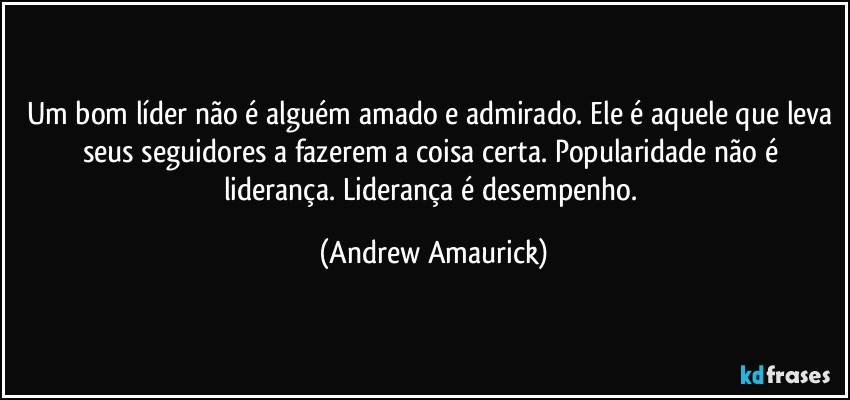 Um bom líder não é alguém amado e admirado. Ele é aquele que leva seus seguidores a fazerem a coisa certa. Popularidade não é liderança. Liderança é desempenho. (Andrew Amaurick)