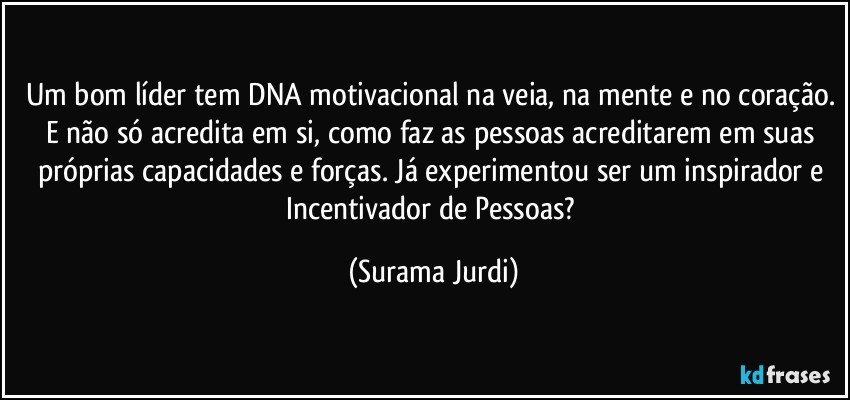 Um bom líder tem DNA motivacional na veia, na mente e no coração. E não só acredita em si, como faz as pessoas acreditarem em suas próprias capacidades e forças. Já experimentou ser um inspirador e Incentivador de Pessoas? (Surama Jurdi)