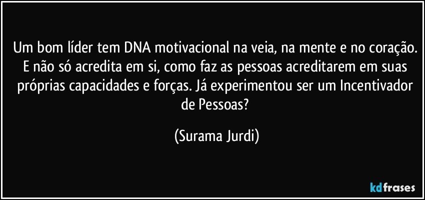 Um bom líder tem DNA motivacional na veia, na mente e no coração. E não só acredita em si, como faz as pessoas acreditarem em suas próprias capacidades e forças. Já experimentou ser um Incentivador de Pessoas? (Surama Jurdi)