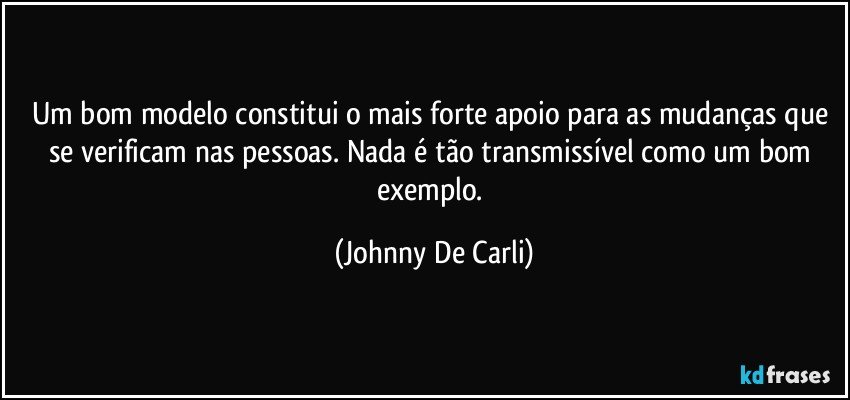 Um bom modelo constitui o mais forte apoio para as mudanças que se verificam nas pessoas. Nada é tão transmissível como um bom exemplo. (Johnny De Carli)