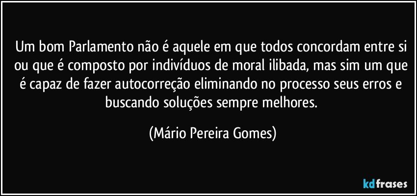 Um bom Parlamento não é aquele em que todos concordam entre si ou que é composto por indivíduos de moral ilibada, mas sim um que é capaz de fazer autocorreção eliminando no processo seus erros e buscando soluções sempre melhores. (Mário Pereira Gomes)