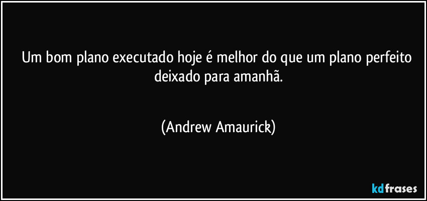 Um bom plano executado hoje é melhor do que um plano perfeito deixado para amanhã.
 (Andrew Amaurick)