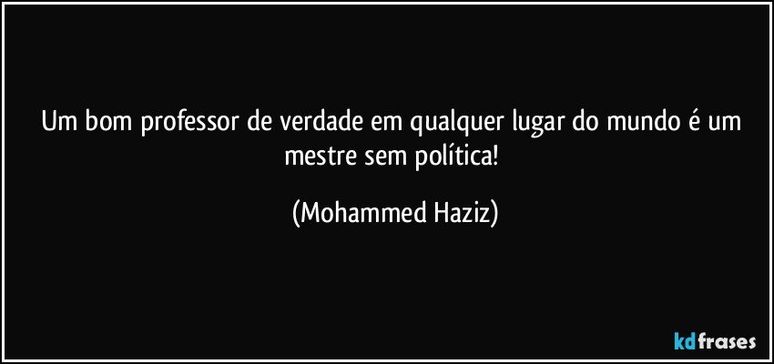 Um bom professor de verdade em qualquer lugar do mundo é um mestre sem política! (Mohammed Haziz)