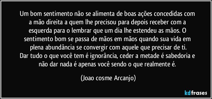 Um bom sentimento não se alimenta de boas ações concedidas com a mão direita a quem lhe precisou para depois receber com a esquerda para o lembrar que um dia lhe estendeu as mãos. O sentimento bom se passa de mãos em mãos quando sua vida em plena abundância se convergir com aquele que precisar de ti.
Dar tudo o que você tem é ignorância, ceder a metade é sabedoria e não dar nada é apenas você sendo o que realmente é. (Joao cosme Arcanjo)