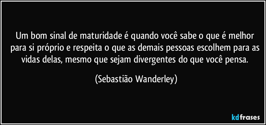 Um bom sinal de maturidade é quando você sabe o que é melhor para si próprio e respeita o que as demais pessoas escolhem para as vidas delas, mesmo que sejam divergentes do que você pensa. (Sebastião Wanderley)