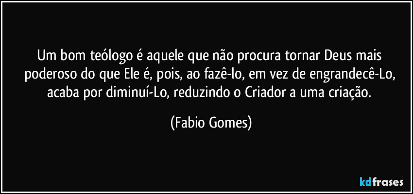 Um bom teólogo é aquele que não procura tornar Deus mais poderoso do que Ele é, pois, ao fazê-lo, em vez de engrandecê-Lo, acaba por diminuí-Lo, reduzindo o Criador a uma criação. (Fabio Gomes)