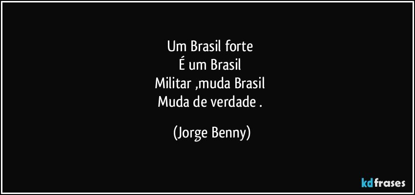 Um Brasil forte 
É um Brasil 
Militar ,muda Brasil 
Muda de verdade . (Jorge Benny)