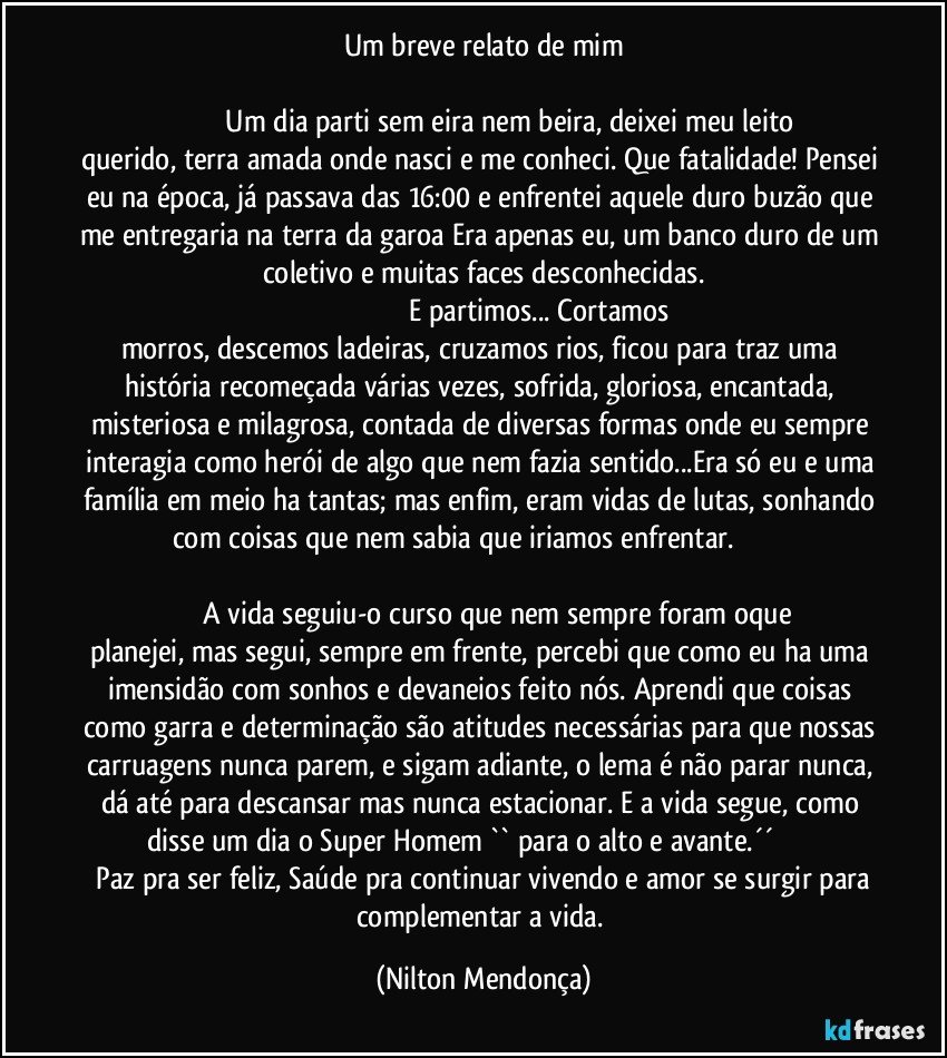 Um breve relato de mim

                             Um dia parti sem eira nem beira, deixei meu leito querido, terra amada onde nasci e me conheci. Que fatalidade! Pensei eu na época, já passava das 16:00 e enfrentei aquele duro buzão que me entregaria na terra da garoa Era apenas eu, um banco duro de um coletivo e muitas faces desconhecidas.
                                                              E partimos... Cortamos morros, descemos ladeiras, cruzamos rios, ficou para traz uma história recomeçada várias vezes, sofrida, gloriosa, encantada, misteriosa e milagrosa, contada de diversas formas onde eu sempre interagia como herói de algo que nem fazia sentido...Era só eu e uma família em meio ha tantas; mas enfim, eram vidas de lutas, sonhando com coisas que nem sabia que iriamos enfrentar.                                                                                                                                       
                    A vida seguiu-o curso que nem sempre foram oque planejei, mas segui, sempre em frente, percebi que como eu ha uma imensidão com sonhos e devaneios feito nós. Aprendi que coisas como garra e determinação são atitudes necessárias para que nossas carruagens nunca parem, e sigam adiante, o lema é não parar nunca, dá até para descansar mas nunca estacionar. E a vida segue, como disse um dia o Super  Homem `` para o alto e avante.´´                         Paz pra ser feliz, Saúde pra continuar vivendo e amor se surgir para complementar a vida. (Nilton Mendonça)