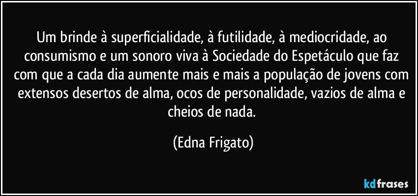 Um brinde à superficialidade, à futilidade, à mediocridade, ao consumismo e um sonoro viva à Sociedade do Espetáculo que faz com que a cada dia aumente mais e mais a população de jovens com extensos desertos de alma, ocos de personalidade, vazios de alma e cheios de nada. (Edna Frigato)