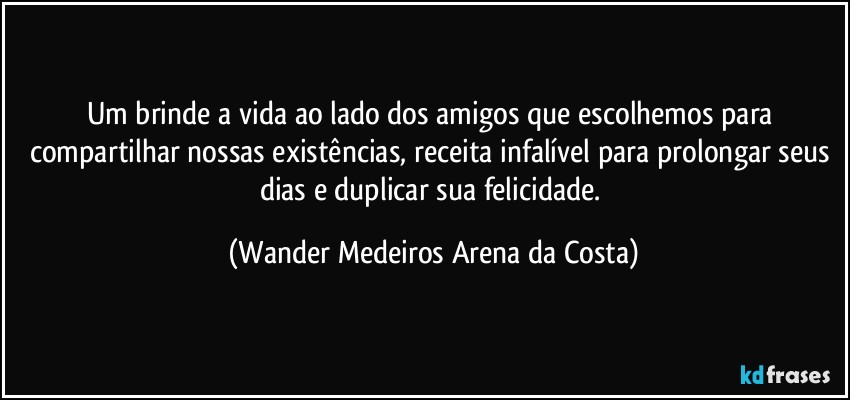 Um brinde a vida ao lado dos amigos que escolhemos para compartilhar nossas existências, receita infalível para prolongar seus dias e duplicar sua felicidade. (Wander Medeiros Arena da Costa)