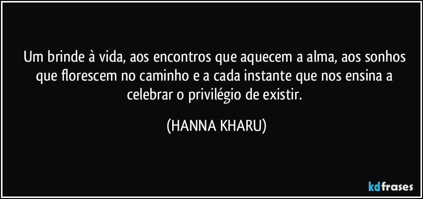 Um brinde à vida, aos encontros que aquecem a alma, aos sonhos que florescem no caminho e a cada instante que nos ensina a celebrar o privilégio de existir. (HANNA KHARU)