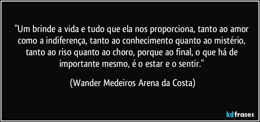 "Um brinde a vida e tudo que ela nos proporciona, tanto ao amor como a indiferença, tanto ao conhecimento quanto ao mistério, tanto ao riso quanto ao choro, porque ao final, o que há de importante mesmo, é o estar e o sentir." (Wander Medeiros Arena da Costa)