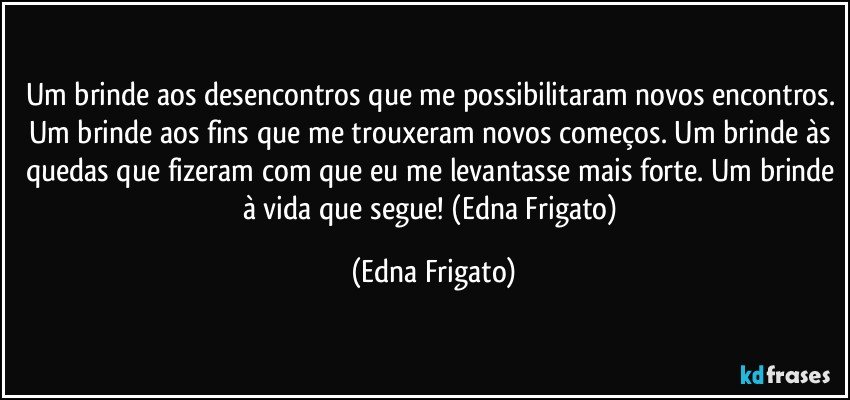 Um brinde aos desencontros que me possibilitaram novos encontros. Um brinde aos fins que me trouxeram novos começos. Um brinde às quedas que fizeram com que eu me levantasse mais forte. Um brinde à vida que segue! (Edna Frigato) (Edna Frigato)