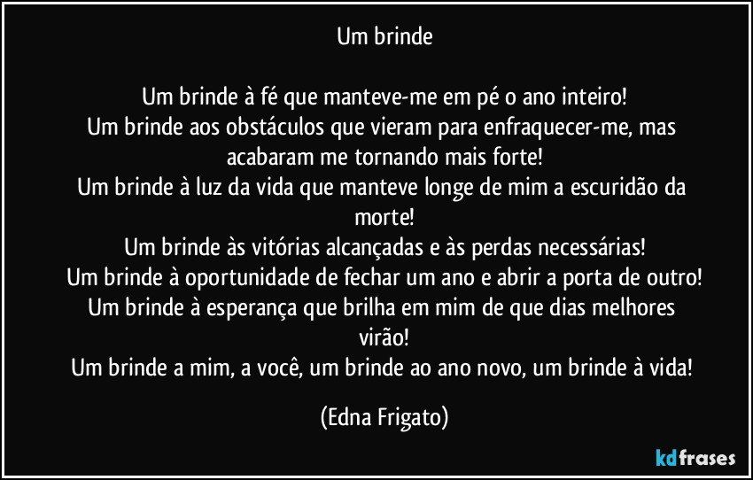 Um brinde

Um brinde à fé que manteve-me em pé o ano inteiro!
Um brinde aos obstáculos que vieram para enfraquecer-me, mas acabaram me tornando mais forte!
Um brinde à luz da vida que manteve longe de mim a escuridão da morte!
Um brinde às vitórias alcançadas e às perdas necessárias!
Um brinde à oportunidade de fechar um ano e abrir a porta de outro!
Um brinde à esperança que brilha em mim de que dias melhores virão!
Um brinde a mim, a você, um brinde ao ano novo, um brinde à vida! (Edna Frigato)