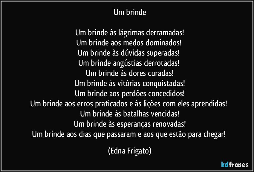 Um brinde

Um brinde às lágrimas derramadas!
Um brinde aos medos dominados! 
Um brinde às dúvidas superadas! 
Um brinde angústias derrotadas! 
Um brinde às dores curadas!
Um brinde às vitórias conquistadas!
Um brinde aos perdões concedidos!
Um brinde aos erros praticados e às lições com eles aprendidas! 
Um brinde às batalhas vencidas!
Um brinde às esperanças renovadas!
Um brinde aos dias que passaram e aos que estão para chegar! (Edna Frigato)