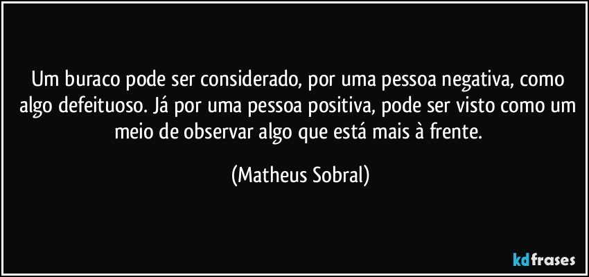 Um buraco pode ser considerado, por uma pessoa negativa, como algo defeituoso. Já por uma pessoa positiva, pode ser visto como um meio de observar algo que está mais à frente. (Matheus Sobral)